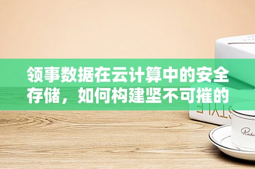 领事数据在云计算中的安全存储，如何构建坚不可摧的数字堡垒？