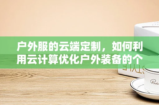 户外服的云端定制，如何利用云计算优化户外装备的个性化与智能化？