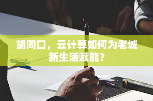 胡同口，云计算如何为老城新生活赋能？