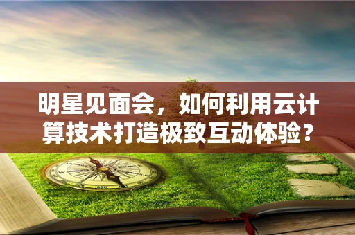 明星见面会，如何利用云计算技术打造极致互动体验？