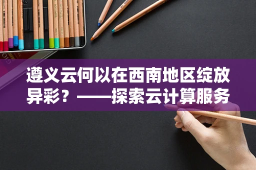遵义云何以在西南地区绽放异彩？——探索云计算服务在遵义的新机遇与挑战