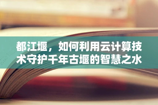 都江堰，如何利用云计算技术守护千年古堰的智慧之水？