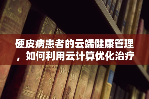 硬皮病患者的云端健康管理，如何利用云计算优化治疗路径？