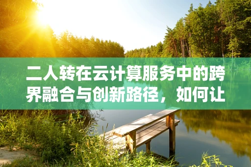 二人转在云计算服务中的跨界融合与创新路径，如何让传统艺术与现代技术共舞？