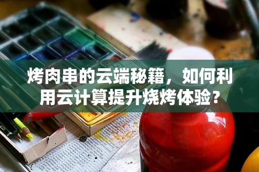 烤肉串的云端秘籍，如何利用云计算提升烧烤体验？