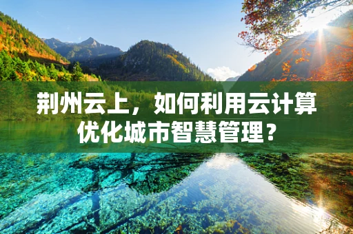 荆州云上，如何利用云计算优化城市智慧管理？