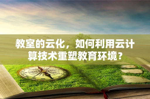 教室的云化，如何利用云计算技术重塑教育环境？
