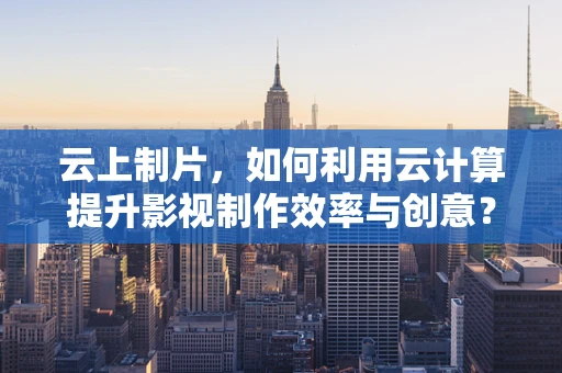 云上制片，如何利用云计算提升影视制作效率与创意？