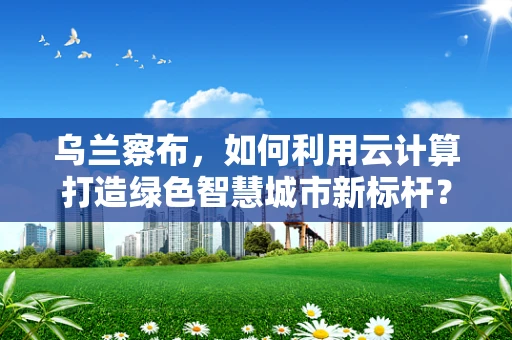 乌兰察布，如何利用云计算打造绿色智慧城市新标杆？