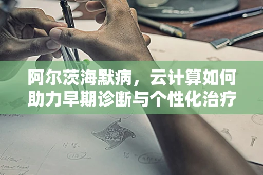 阿尔茨海默病，云计算如何助力早期诊断与个性化治疗？