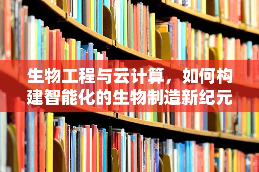 生物工程与云计算，如何构建智能化的生物制造新纪元？