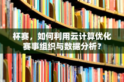 杯赛，如何利用云计算优化赛事组织与数据分析？