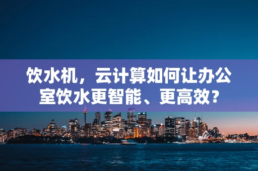 饮水机，云计算如何让办公室饮水更智能、更高效？