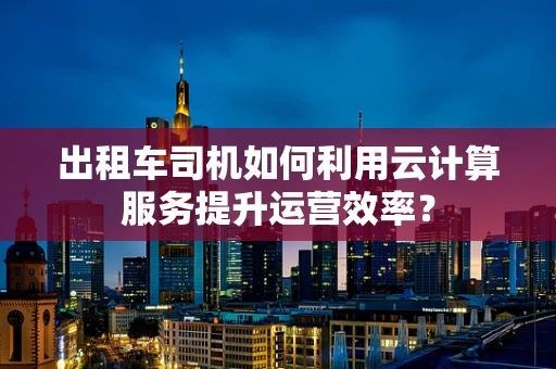 出租车司机如何利用云计算服务提升运营效率？