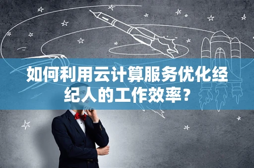 如何利用云计算服务优化经纪人的工作效率？