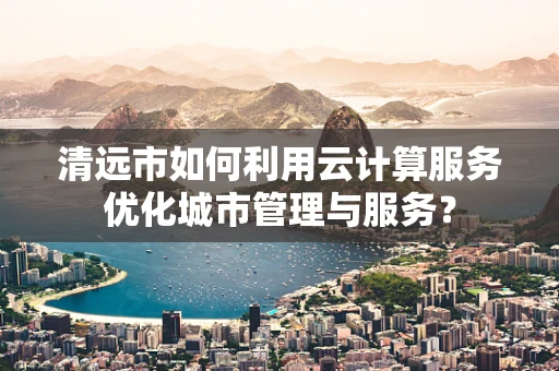 清远市如何利用云计算服务优化城市管理与服务？