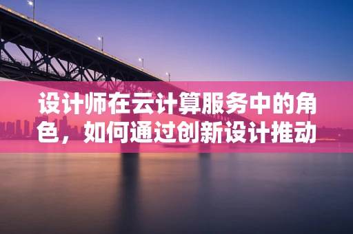 设计师在云计算服务中的角色，如何通过创新设计推动云服务优化？