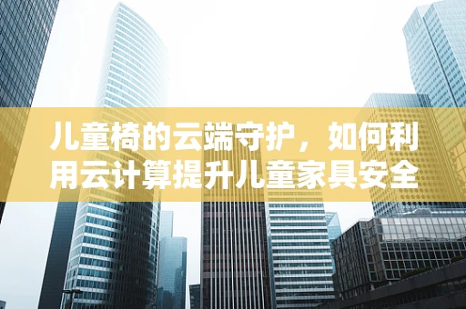 儿童椅的云端守护，如何利用云计算提升儿童家具安全与教育功能？