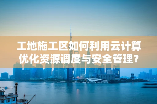 工地施工区如何利用云计算优化资源调度与安全管理？