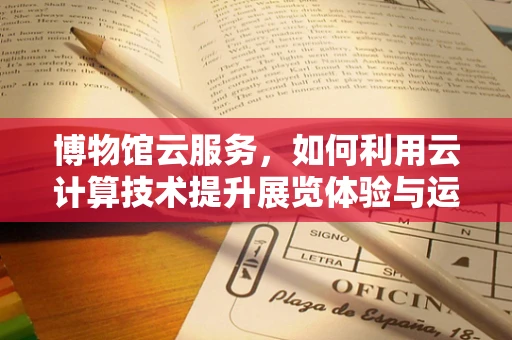 博物馆云服务，如何利用云计算技术提升展览体验与运营效率？