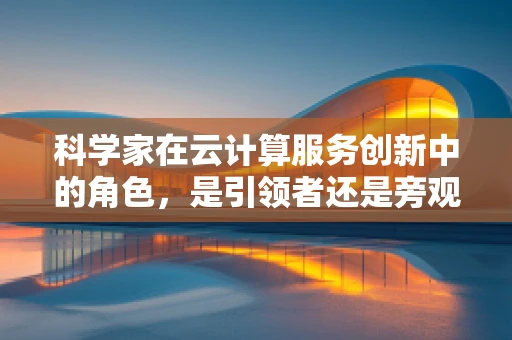 科学家在云计算服务创新中的角色，是引领者还是旁观者？