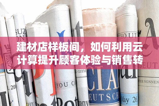 建材店样板间，如何利用云计算提升顾客体验与销售转化？