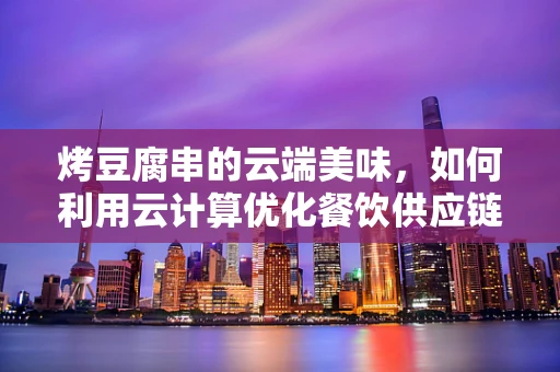 烤豆腐串的云端美味，如何利用云计算优化餐饮供应链？