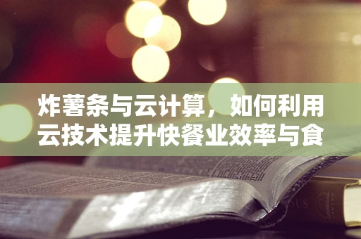 炸薯条与云计算，如何利用云技术提升快餐业效率与食品安全？