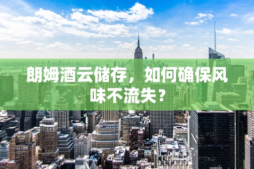 朗姆酒云储存，如何确保风味不流失？