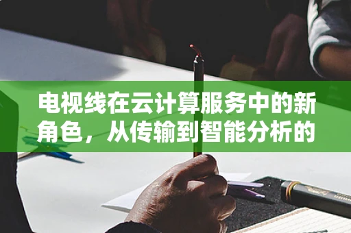 电视线在云计算服务中的新角色，从传输到智能分析的跨越？
