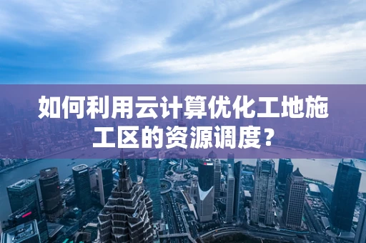 如何利用云计算优化工地施工区的资源调度？