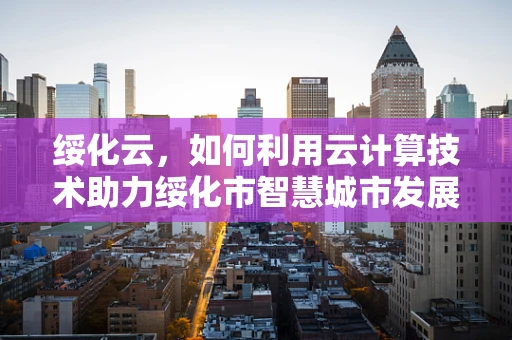 绥化云，如何利用云计算技术助力绥化市智慧城市发展？