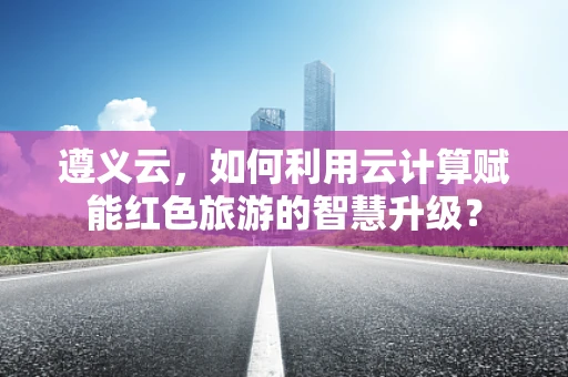 遵义云，如何利用云计算赋能红色旅游的智慧升级？