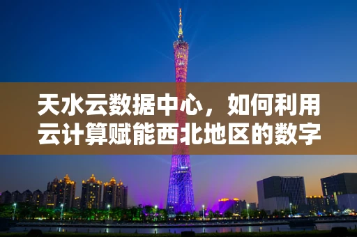 天水云数据中心，如何利用云计算赋能西北地区的数字转型？