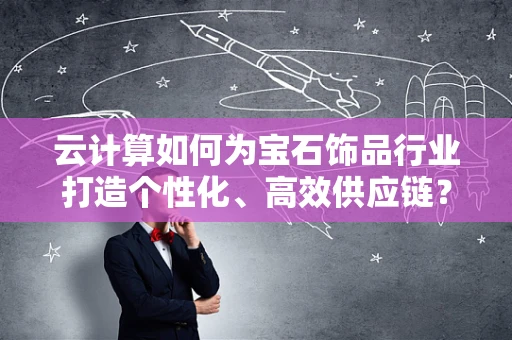 云计算如何为宝石饰品行业打造个性化、高效供应链？
