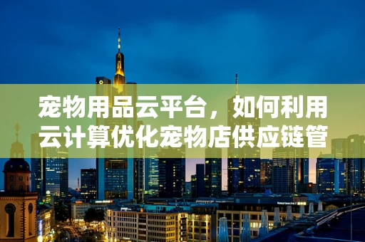 宠物用品云平台，如何利用云计算优化宠物店供应链管理？