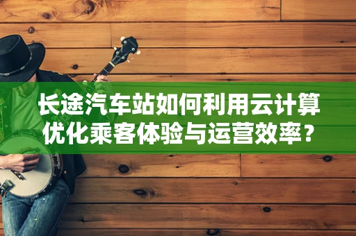 长途汽车站如何利用云计算优化乘客体验与运营效率？