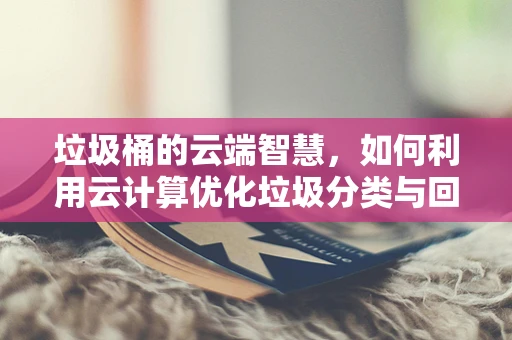 垃圾桶的云端智慧，如何利用云计算优化垃圾分类与回收？