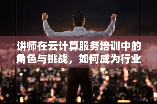 讲师在云计算服务培训中的角色与挑战，如何成为行业引领者？