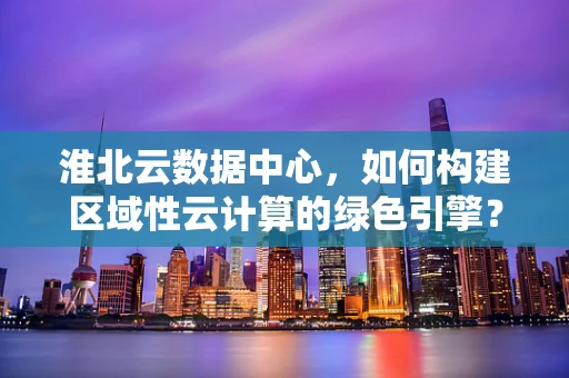 淮北云数据中心，如何构建区域性云计算的绿色引擎？