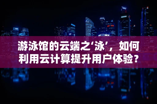 游泳馆的云端之‘泳’，如何利用云计算提升用户体验？