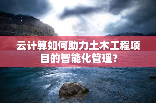 云计算如何助力土木工程项目的智能化管理？