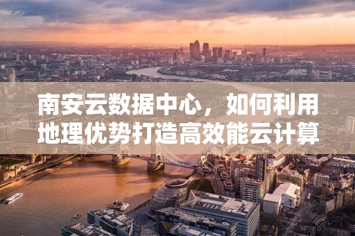 南安云数据中心，如何利用地理优势打造高效能云计算服务？