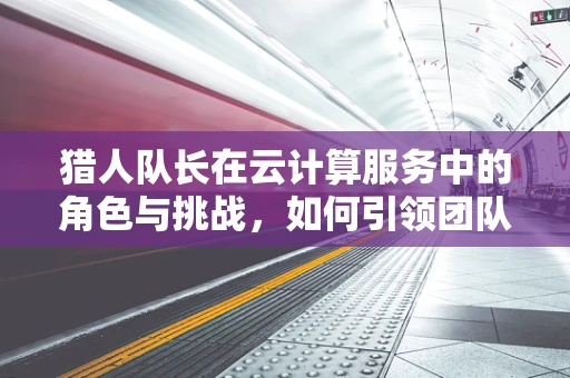 猎人队长在云计算服务中的角色与挑战，如何引领团队高效协作？