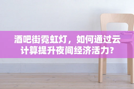 酒吧街霓虹灯，如何通过云计算提升夜间经济活力？