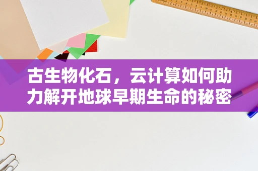 古生物化石，云计算如何助力解开地球早期生命的秘密？