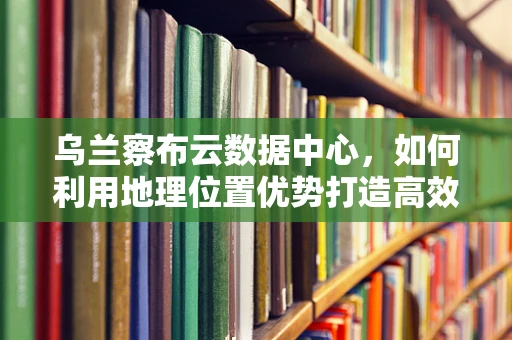 乌兰察布云数据中心，如何利用地理位置优势打造高效云计算服务？