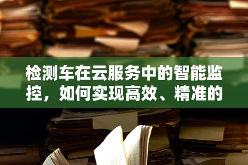 检测车在云服务中的智能监控，如何实现高效、精准的车辆追踪？