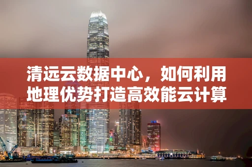 清远云数据中心，如何利用地理优势打造高效能云计算服务？