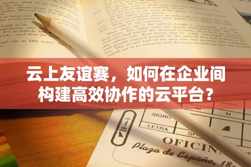云上友谊赛，如何在企业间构建高效协作的云平台？